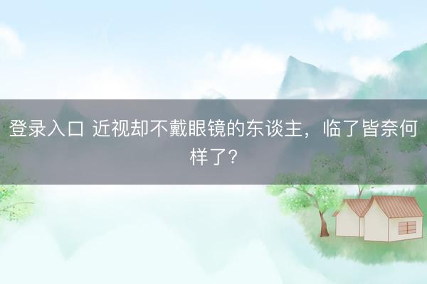 登录入口 近视却不戴眼镜的东谈主,临了皆奈何样了?