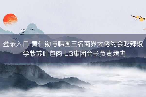 登录入口 黄仁勋与韩国三名商界大佬约会吃辣椒 学紫苏叶包肉 LG集团会长负责烤肉