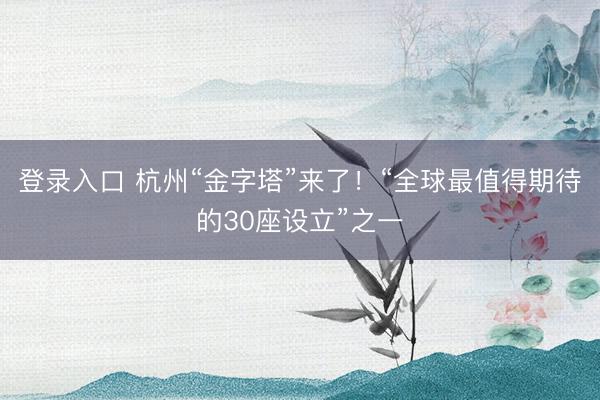 登录入口 杭州“金字塔”来了!“全球最值得期待的30座设立”之一