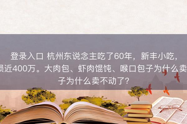 登录入口 杭州东说念主吃了60年，新丰小吃，昨年亏损近400万。大肉包、虾肉馄饨、喉口包子为什么卖不动了？