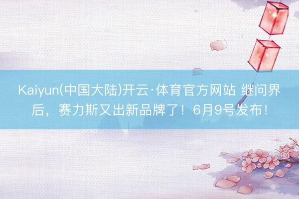 Kaiyun(中国大陆)开云·体育官方网站 继问界后，赛力斯又出新品牌了！6月9号发布！