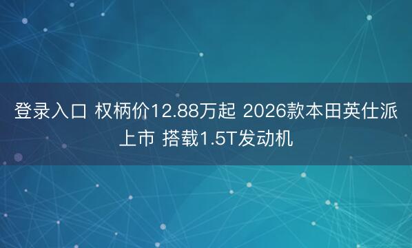 登录入口 权柄价12.88万起 2026款本田英仕派上市 搭载1.5T发动机