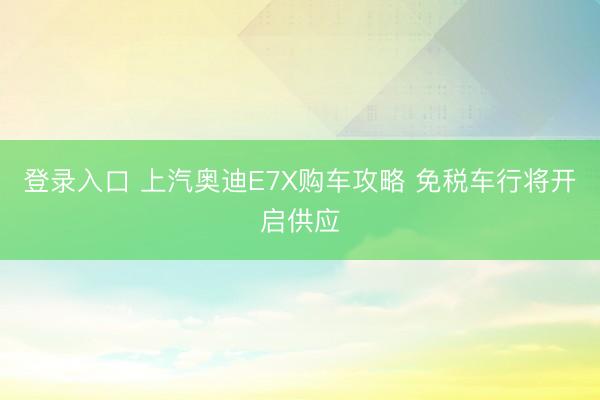 登录入口 上汽奥迪E7X购车攻略 免税车行将开启供应