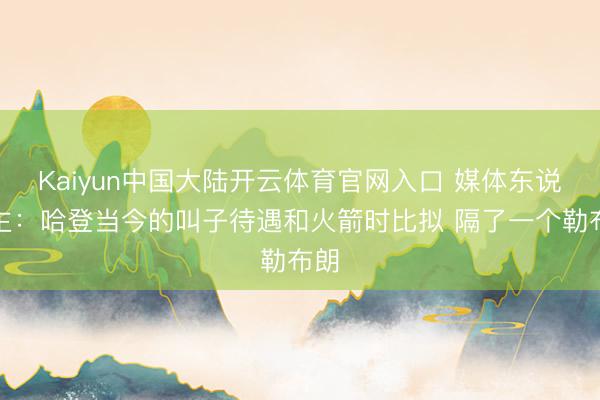 Kaiyun中国大陆开云体育官网入口 媒体东说念主：哈登当今的叫子待遇和火箭时比拟 隔了一个勒布朗