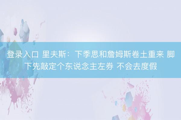 登录入口 里夫斯：下季思和詹姆斯卷土重来 脚下先敲定个东说念主左券 不会去度假