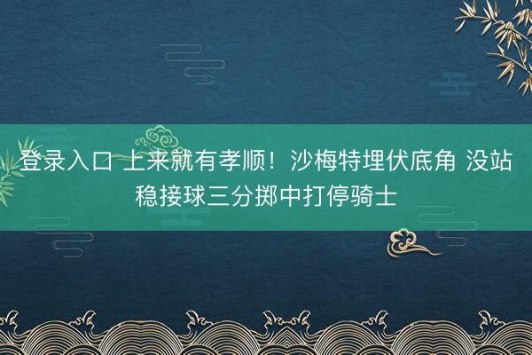登录入口 上来就有孝顺！沙梅特埋伏底角 没站稳接球三分掷中打停骑士