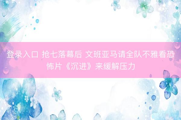 登录入口 抢七落幕后 文班亚马请全队不雅看恐怖片《沉进》来缓解压力