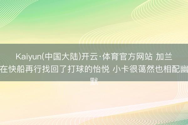Kaiyun(中国大陆)开云·体育官方网站 加兰：在快船再行找回了打球的怡悦 小卡很蔼然也相配幽默