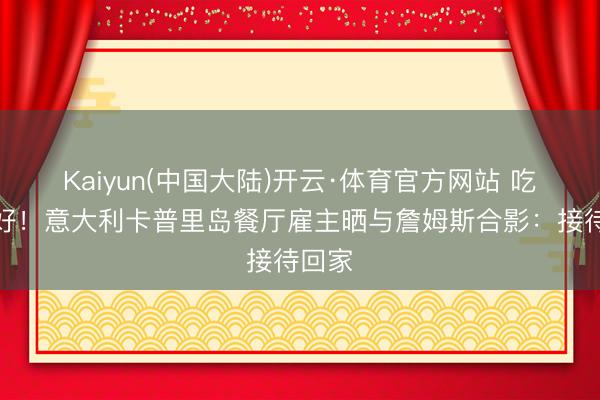 Kaiyun(中国大陆)开云·体育官方网站 吃好玩好！意大利卡普里岛餐厅雇主晒与詹姆斯合影：接待回家