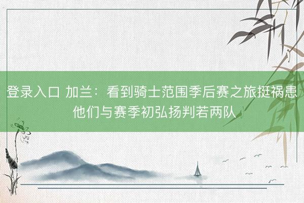 登录入口 加兰：看到骑士范围季后赛之旅挺祸患 他们与赛季初弘扬判若两队