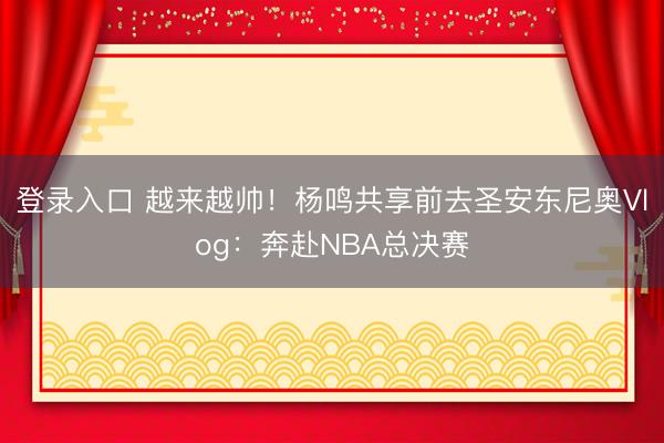 登录入口 越来越帅！杨鸣共享前去圣安东尼奥Vlog：奔赴NBA总决赛