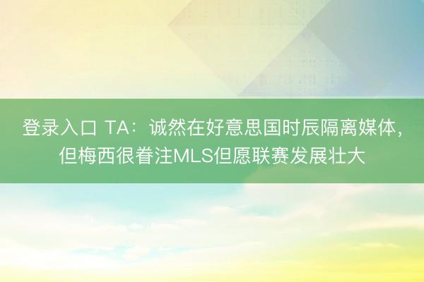 登录入口 TA：诚然在好意思国时辰隔离媒体，但梅西很眷注MLS但愿联赛发展壮大