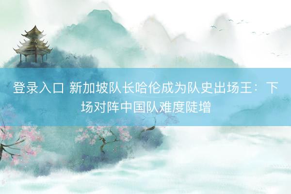 登录入口 新加坡队长哈伦成为队史出场王：下场对阵中国队难度陡增