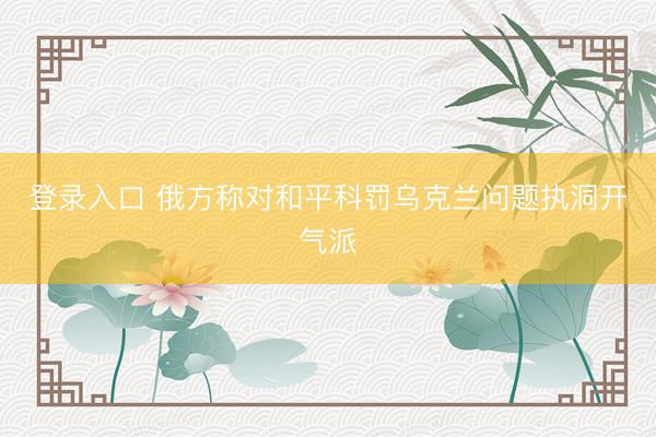 登录入口 俄方称对和平科罚乌克兰问题执洞开气派