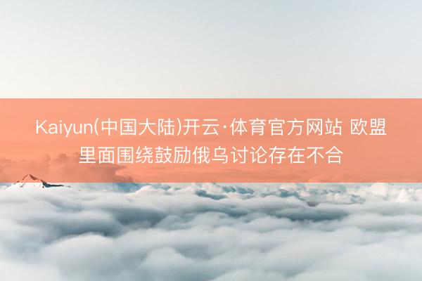Kaiyun(中国大陆)开云·体育官方网站 欧盟里面围绕鼓励俄乌讨论存在不合