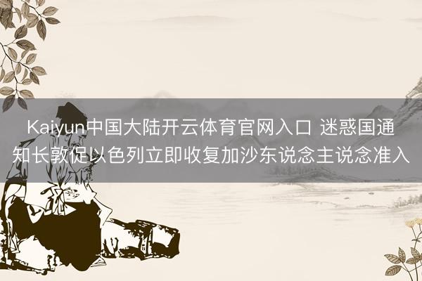 Kaiyun中国大陆开云体育官网入口 迷惑国通知长敦促以色列立即收复加沙东说念主说念准入