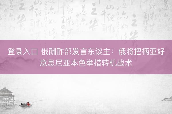 登录入口 俄酬酢部发言东谈主：俄将把柄亚好意思尼亚本色举措转机战术