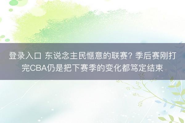 登录入口 东说念主民惬意的联赛? 季后赛刚打完CBA仍是把下赛季的变化都笃定结束