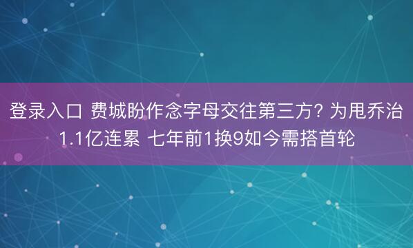 登录入口 费城盼作念字母交往第三方? 为甩乔治1.1亿连累 七年前1换9如今需搭首轮