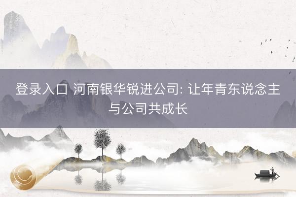 登录入口 河南银华锐进公司: 让年青东说念主与公司共成长