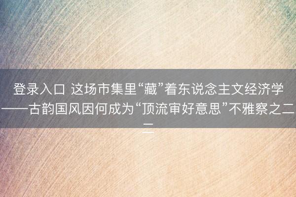 登录入口 这场市集里“藏”着东说念主文经济学——古韵国风因何成为“顶流审好意思”不雅察之二