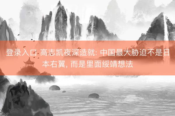 登录入口 高志凯夜深造就: 中国最大胁迫不是日本右翼, 而是里面绥靖想法