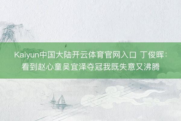 Kaiyun中国大陆开云体育官网入口 丁俊晖：看到赵心童吴宜泽夺冠我既失意又沸腾