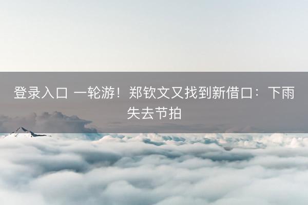 登录入口 一轮游！郑钦文又找到新借口：下雨失去节拍