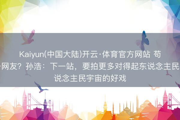 Kaiyun(中国大陆)开云·体育官方网站 苟师哭倒万千网友？孙浩：下一站，要拍更多对得起东说念主民宇宙的好戏