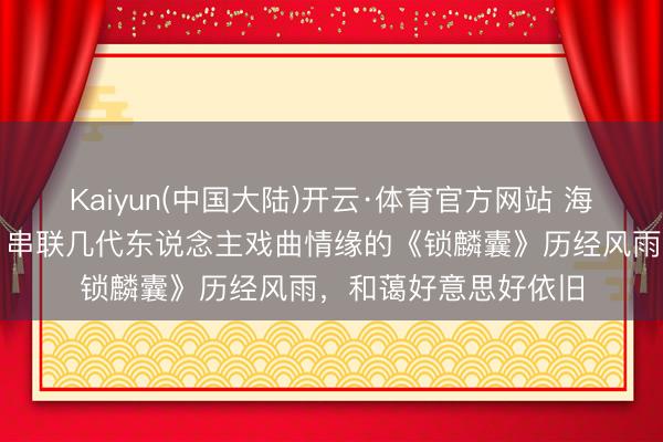 Kaiyun(中国大陆)开云·体育官方网站 海上有客来|迟小秋:串联几代东说念主戏曲情缘的《锁麟囊》历经风雨,和蔼好意思好依旧