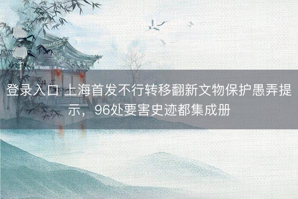 登录入口 上海首发不行转移翻新文物保护愚弄提示，96处要害史迹都集成册