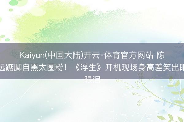 Kaiyun(中国大陆)开云·体育官方网站 陈哲远踮脚自黑太圈粉!《浮生》开机现场身高差笑出眼泪
