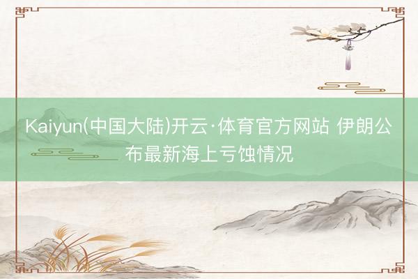 Kaiyun(中国大陆)开云·体育官方网站 伊朗公布最新海上亏蚀情况