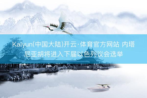 Kaiyun(中国大陆)开云·体育官方网站 内塔尼亚胡将进入下届以色列议会选举
