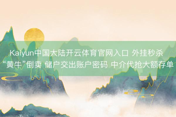Kaiyun中国大陆开云体育官网入口 外挂秒杀 “黄牛”倒卖 储户交出账户密码 中介代抢大额存单