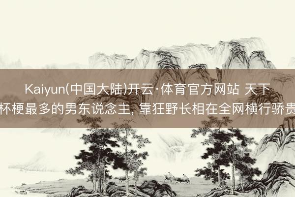 Kaiyun(中国大陆)开云·体育官方网站 天下杯梗最多的男东说念主， 靠狂野长相在全网横行骄贵