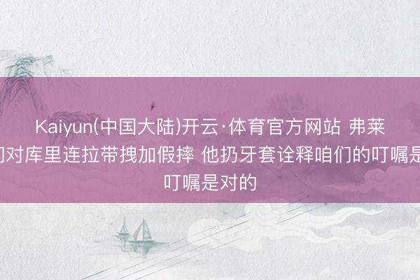 Kaiyun(中国大陆)开云·体育官方网站 弗莱: 咱们对库里连拉带拽加假摔 他扔牙套诠释咱们的叮嘱是对的