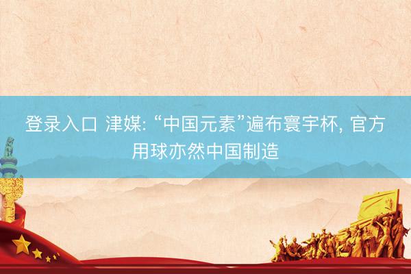 登录入口 津媒: “中国元素”遍布寰宇杯, 官方用球亦然中国制造