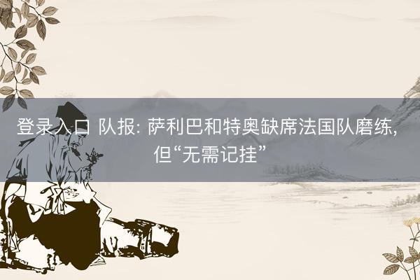 登录入口 队报: 萨利巴和特奥缺席法国队磨练， 但“无需记挂”