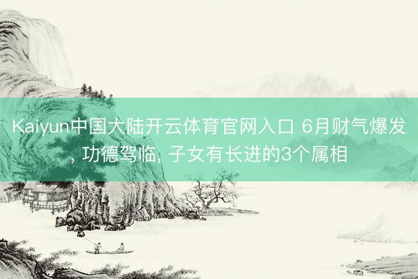 Kaiyun中国大陆开云体育官网入口 6月财气爆发， 功德驾临， 子女有长进的3个属相