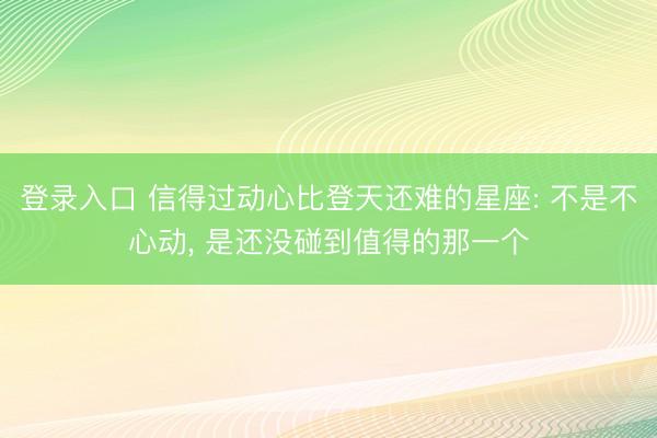 登录入口 信得过动心比登天还难的星座: 不是不心动, 是还没碰到值得的那一个