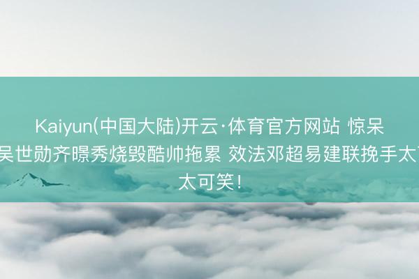 Kaiyun(中国大陆)开云·体育官方网站 惊呆了！吴世勋齐暻秀烧毁酷帅拖累 效法邓超易建联挽手太可笑！