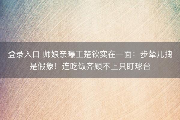 登录入口 师娘亲曝王楚钦实在一面：步辇儿拽是假象！连吃饭齐顾不上只盯球台