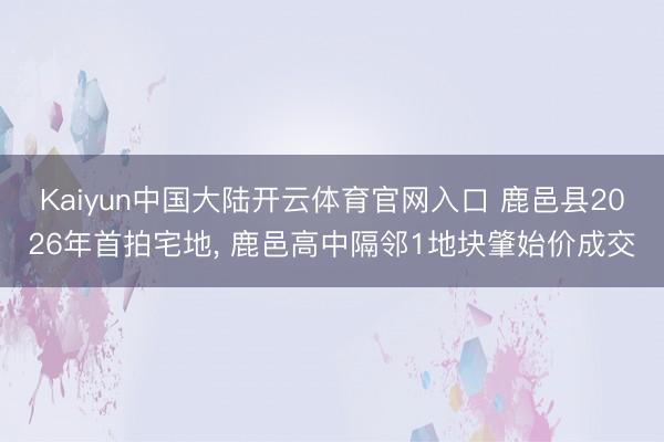 Kaiyun中国大陆开云体育官网入口 鹿邑县2026年首拍宅地, 鹿邑高中隔邻1地块肇始价成交