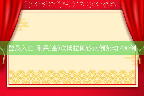 登录入口 刚果(金)埃博拉确诊病例跳动700例