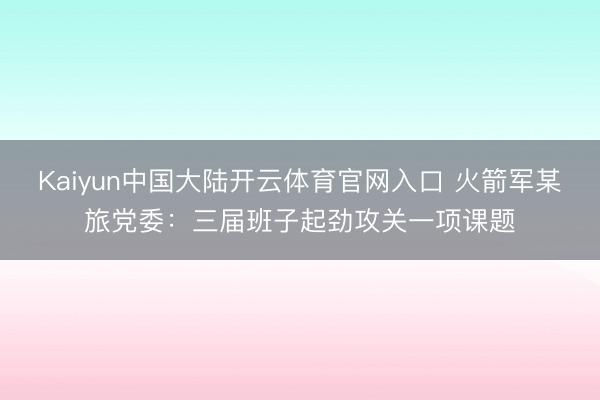 Kaiyun中国大陆开云体育官网入口 火箭军某旅党委:三届班子起劲攻关一项课题