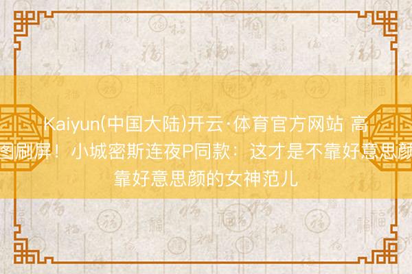 Kaiyun(中国大陆)开云·体育官方网站 高圆圆红毯生图刷屏！小城密斯连夜P同款：这才是不靠好意思颜的女神范儿