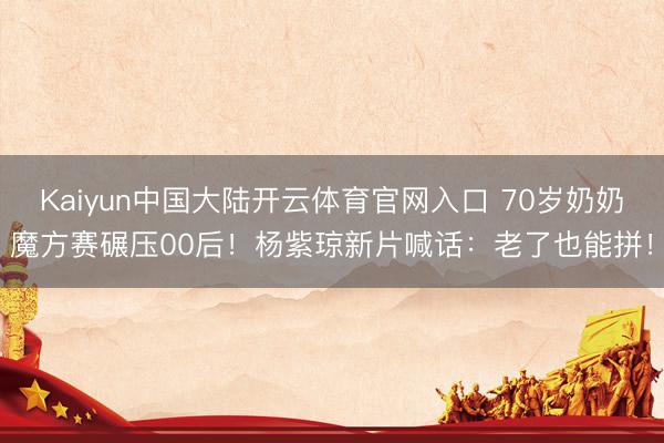 Kaiyun中国大陆开云体育官网入口 70岁奶奶魔方赛碾压00后！杨紫琼新片喊话：老了也能拼！