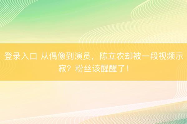登录入口 从偶像到演员，陈立农却被一段视频示寂？粉丝该醒醒了！