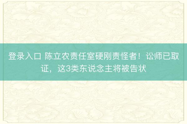 登录入口 陈立农责任室硬刚责怪者！讼师已取证，这3类东说念主将被告状